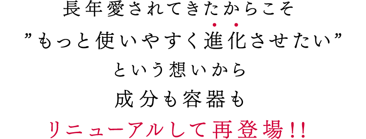 長年愛されてきたからこそ”もっと使いやすく進化させたい”という想いから成分も容器もリニューアルして再登場!!