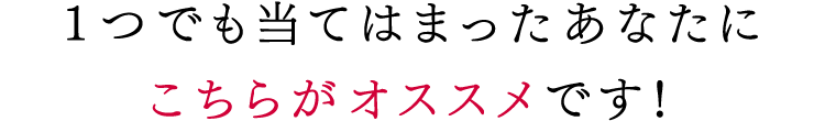 1つでも当てはまったあなたにこちらがオススメです!