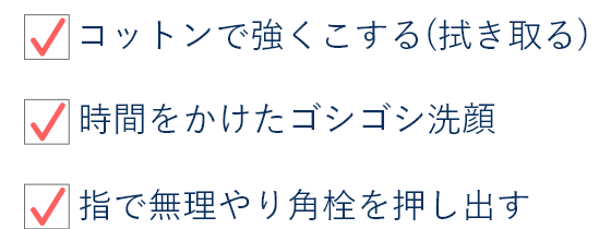 ・コットンで強くこする(拭き取る) ・時間をかけたゴシゴシ洗顔 ・指で無理やり角質を押し出す