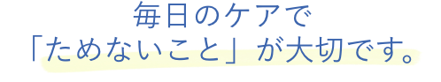毎日のケアで「ためないこと」が大切です。