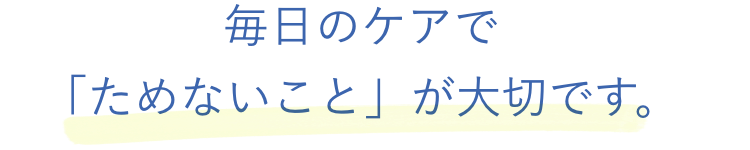 毎日のケアで「ためないこと」が大切です。