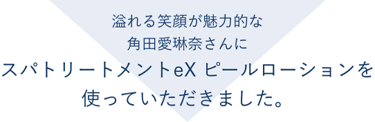 溢れる笑顔が魅力的な角田愛琳奈さんにスパトリートメントeX ピールローションを使っていただきました。