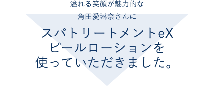 溢れる笑顔が魅力的な角田愛琳奈さんにスパトリートメントeX ピールローションを使っていただきました。