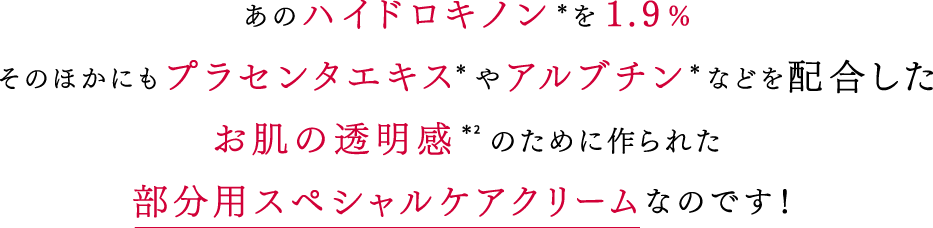 あのハイドロキノン*を1.9%そのほかにもプラセンタエキス*やアルブチン*などを配合したお肌の透明感*2のために作られた部分用スペシャルケアクリームなのです!