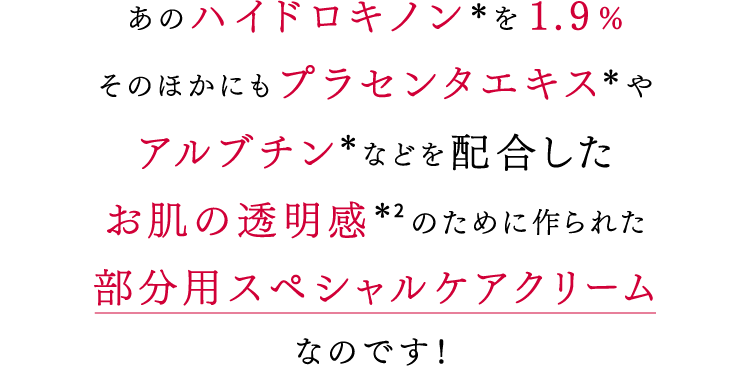 あのハイドロキノン*を1.9%そのほかにもプラセンタエキス*やアルブチン*などを配合したお肌の透明感*2のために作られた部分用スペシャルケアクリームなのです!