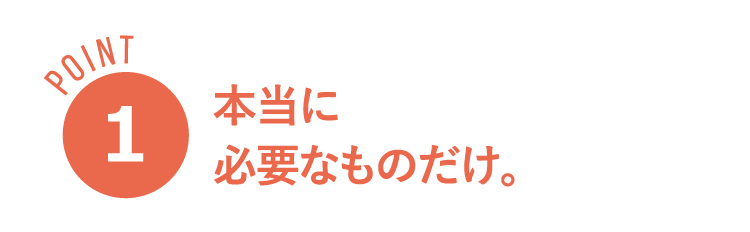 POINT１ 本当に必要なものだけ。