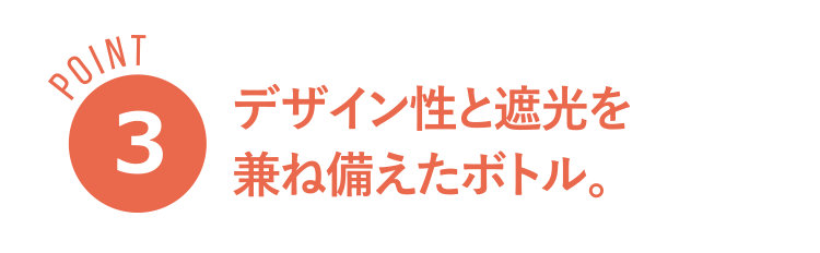 POINT３ デザイン性と遮光を
兼ね備えたボトル。